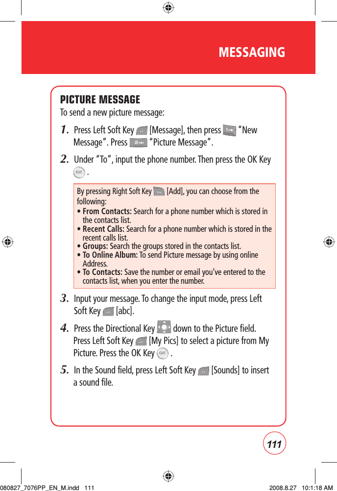 111MESSAGINGPICTURE MESSAGETo send a new picture message:1.  Press Left Soft Key   [Message], then press   “New Message”. Press   “Picture Message”.2.  Under “To”, input the phone number. Then press the OK Key  .3.   Input your message. To change the input mode, press Left Soft Key   [abc].4.  Press the Directional Key   down to the Picture field.Press Left Soft Key   [My Pics] to select a picture from My Picture. Press the OK Key   .5.  In the Sound field, press Left Soft Key   [Sounds] to insert a sound file. By pressing Right Soft Key  [Add], you can choose from the following:•  From Contacts: Search for a phone number which is stored in the contacts list.•  Recent Calls: Search for a phone number which is stored in the recent calls list.•  Groups: Search the groups stored in the contacts list.•  To Online Album: To send Picture message by using online Address.•  To Contacts: Save the number or email you’ve entered to the contacts list, when you enter the number.080827_7076PP_EN_M.indd   111080827_7076PP_EN_M.indd   111 2008.8.27   10:1:18 AM2008.8.27   10:1:18 AM