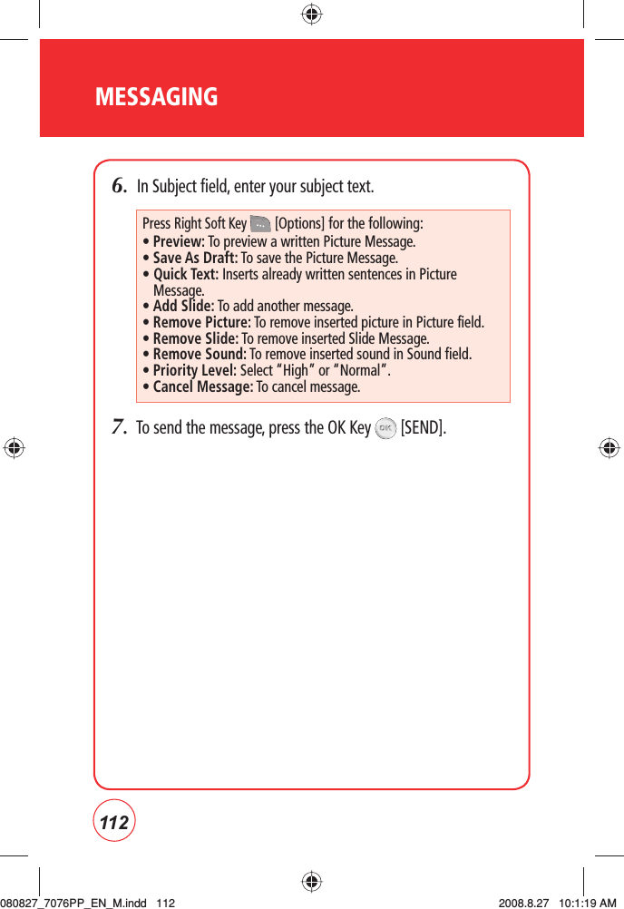 112MESSAGING6.  In Subject field, enter your subject text.7.  To send the message, press the OK Key   [SEND].Press Right Soft Key  [Options] for the following:• Preview: To preview a written Picture Message.• Save As Draft:  To save the Picture Message.•  Quick Text: Inserts already written sentences in Picture Message.•  Add Slide: To add another message.•  Remove Picture: To remove inserted picture in Picture field.•  Remove Slide: To remove inserted Slide Message.•  Remove Sound: To remove inserted sound in Sound field.• Priority Level: Select “High” or “Normal”.•  Cancel Message: To cancel message.080827_7076PP_EN_M.indd   112080827_7076PP_EN_M.indd   112 2008.8.27   10:1:19 AM2008.8.27   10:1:19 AM