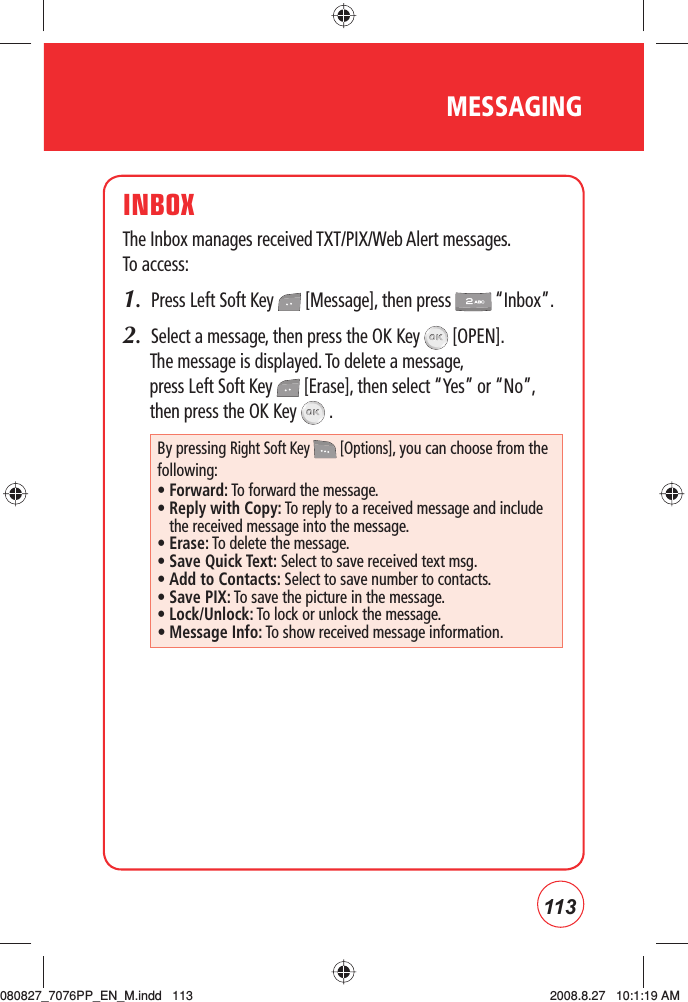 113MESSAGINGINBOXThe Inbox manages received TXT/PIX/Web Alert messages.  To access:1.  Press Left Soft Key   [Message], then press   “Inbox”.2.  Select a message, then press the OK Key   [OPEN]. The message is displayed. To delete a message, press Left Soft Key   [Erase], then select “Yes” or “No”, then press the OK Key   .By pressing Right Soft Key   [Options], you can choose from the following:• Forward: To forward the message.•  Reply with Copy: To reply to a received message and include the received message into the message.• Erase: To delete the message.• Save Quick Text: Select to save received text msg.• Add to Contacts: Select to save number to contacts.• Save PIX: To save the picture in the message.• Lock/Unlock: To lock or unlock the message.• Message Info: To show received message information.080827_7076PP_EN_M.indd   113080827_7076PP_EN_M.indd   113 2008.8.27   10:1:19 AM2008.8.27   10:1:19 AM