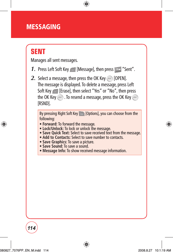 114MESSAGINGSENTManages all sent messages.1.  Press Left Soft Key   [Message], then press   “Sent”.2.  Select a message, then press the OK Key   [OPEN].The message is displayed. To delete a message, press Left Soft Key   [Erase], then select “Yes” or “No”, then press the OK Key   . To resend a message, press the OK Key   [RSND].By pressing Right Soft Key   [Options], you can choose from the following:• Forward: To forward the message.• Lock/Unlock: To lock or unlock the message.•  Save Quick Text: Select to save received text from the message.• Add to Contacts: Select to save number to contacts.• Save Graphics: To save a picture.• Save Sound: To save a sound.• Message Info: To show received message information.080827_7076PP_EN_M.indd   114080827_7076PP_EN_M.indd   114 2008.8.27   10:1:19 AM2008.8.27   10:1:19 AM