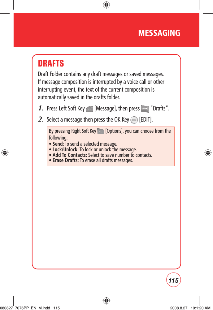 115MESSAGINGDRAFTSDraft Folder contains any draft messages or saved messages. If message composition is interrupted by a voice call or other interrupting event, the text of the current composition is automatically saved in the drafts folder.1.  Press Left Soft Key   [Message], then press   “Drafts”.2.  Select a message then press the OK Key   [EDIT]. By pressing Right Soft Key   [Options], you can choose from the following:• Send: To send a selected message.• Lock/Unlock: To lock or unlock the message.• Add To Contacts: Select to save number to contacts.• Erase Drafts: To erase all drafts messages.080827_7076PP_EN_M.indd   115080827_7076PP_EN_M.indd   115 2008.8.27   10:1:20 AM2008.8.27   10:1:20 AM