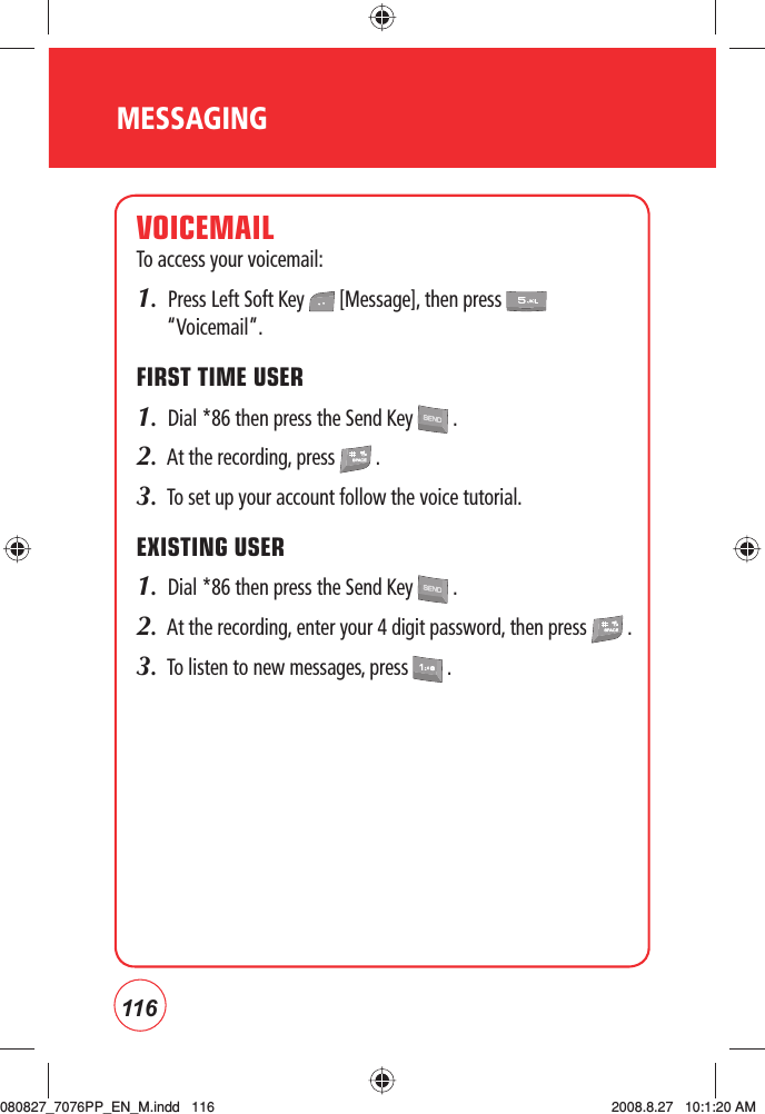 116MESSAGINGVOICEMAILTo access your voicemail:1.  Press Left Soft Key   [Message], then press   “Voicemail”.FIRST TIME USER1.  Dial *86 then press the Send Key   .2.  At the recording, press   .3.  To set up your account follow the voice tutorial.EXISTING USER1.  Dial *86 then press the Send Key   .2.  At the recording, enter your 4 digit password, then press   .3.  To listen to new messages, press   .080827_7076PP_EN_M.indd   116080827_7076PP_EN_M.indd   116 2008.8.27   10:1:20 AM2008.8.27   10:1:20 AM