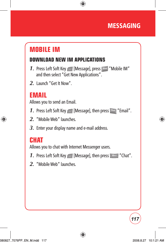 117MESSAGINGMOBILE IMDOWNLOAD NEW IM APPLICATIONS1.  Press Left Soft Key   [Message], press   “Mobile IM“ and then select “Get New Applications”.2.  Launch “Get It Now”.EMAILAllows you to send an Email.1.  Press Left Soft Key   [Message], then press   “Email”.2.  “Mobile Web“ launches.3.  Enter your display name and e-mail address.CHATAllows you to chat with Internet Messenger users.1.  Press Left Soft Key   [Message], then press   “Chat”.2.  “Mobile Web“ launches.080827_7076PP_EN_M.indd   117080827_7076PP_EN_M.indd   117 2008.8.27   10:1:21 AM2008.8.27   10:1:21 AM