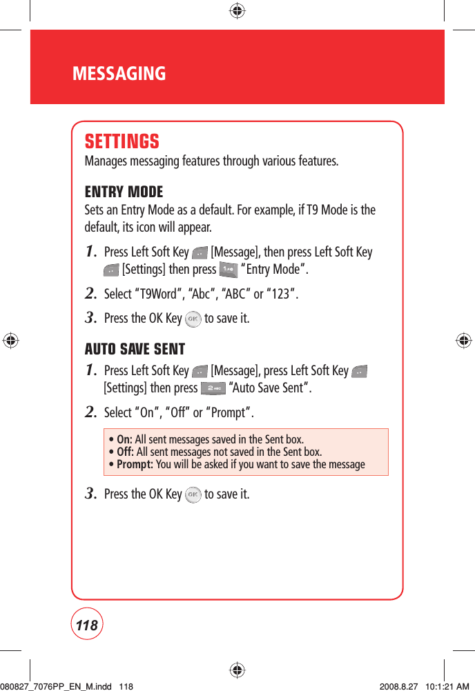 118SETTINGSManages messaging features through various features.ENTRY MODESets an Entry Mode as a default. For example, if T9 Mode is the default, its icon will appear.1.  Press Left Soft Key   [Message], then press Left Soft Key  [Settings] then press   “Entry Mode”.2.   Select “T9Word”, “Abc”, “ABC” or “123”.3.  Press the OK Key   to save it. AUTO SAVE SENT1.  Press Left Soft Key   [Message], press Left Soft Key   [Settings] then press   “Auto Save Sent”.2.  Select “On”, “Off” or “Prompt”.3.  Press the OK Key   to save it. • On: All sent messages saved in the Sent box.• Off: All sent messages not saved in the Sent box.•  Prompt: You will be asked if you want to save the messageMESSAGING080827_7076PP_EN_M.indd   118080827_7076PP_EN_M.indd   118 2008.8.27   10:1:21 AM2008.8.27   10:1:21 AM