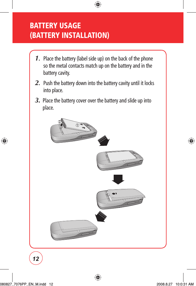 12BATTERY USAGE (BATTERY INSTALLATION)1.   Place the battery (label side up) on the back of the phone so the metal contacts match up on the battery and in the battery cavity.2.   Push the battery down into the battery cavity until it locks into place.3.   Place the battery cover over the battery and slide up into place.080827_7076PP_EN_M.indd   12080827_7076PP_EN_M.indd   12 2008.8.27   10:0:31 AM2008.8.27   10:0:31 AM