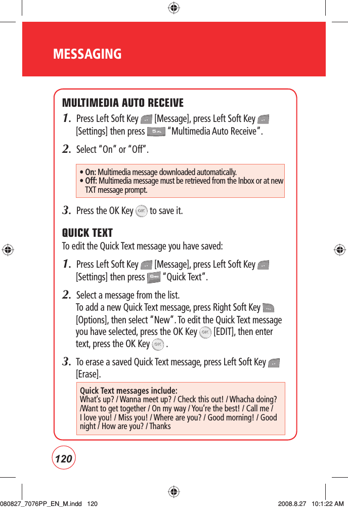 120MESSAGINGMULTIMEDIA AUTO RECEIVE1.  Press Left Soft Key   [Message], press Left Soft Key   [Settings] then press   “Multimedia Auto Receive”.2.  Select “On” or “Off”.3.  Press the OK Key   to save it. QUICK TEXTTo edit the Quick Text message you have saved:1.  Press Left Soft Key   [Message], press Left Soft Key   [Settings] then press   “Quick Text”.2.  Select a message from the list. To add a new Quick Text message, press Right Soft Key   [Options], then select “New”. To edit the Quick Text message you have selected, press the OK Key   [EDIT], then enter text, press the OK Key   .3.  To erase a saved Quick Text message, press Left Soft Key   [Erase].• On: Multimedia message downloaded automatically.•  Off: Multimedia message must be retrieved from the Inbox or at new TXT message prompt.Quick Text messages include:What’s up? / Wanna meet up? / Check this out! / Whacha doing? /Want to get together / On my way / You’re the best! / Call me / I love you! / Miss you! / Where are you? / Good morning! / Good night / How are you? / Thanks080827_7076PP_EN_M.indd   120080827_7076PP_EN_M.indd   120 2008.8.27   10:1:22 AM2008.8.27   10:1:22 AM