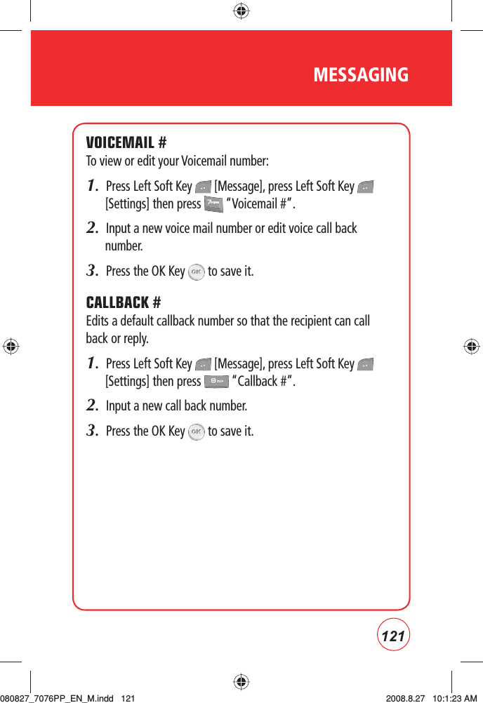 121MESSAGINGVOICEMAIL #To view or edit your Voicemail number:1.  Press Left Soft Key   [Message], press Left Soft Key   [Settings] then press   “Voicemail #”.2.  Input a new voice mail number or edit voice call back number.3.  Press the OK Key   to save it. CALLBACK #Edits a default callback number so that the recipient can call back or reply.1.  Press Left Soft Key   [Message], press Left Soft Key   [Settings] then press   “Callback #”.2.  Input a new call back number.3.  Press the OK Key   to save it. 080827_7076PP_EN_M.indd   121080827_7076PP_EN_M.indd   121 2008.8.27   10:1:23 AM2008.8.27   10:1:23 AM