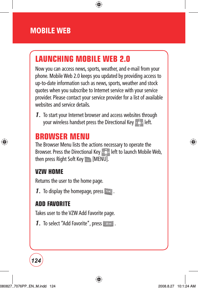 124MOBILE WEBLAUNCHING MOBILE WEB 2.0Now you can access news, sports, weather, and e-mail from your phone. Mobile Web 2.0 keeps you updated by providing access to up-to-date information such as news, sports, weather and stock quotes when you subscribe to Internet service with your service provider. Please contact your service provider for a list of available websites and service details.1.   To start your Internet browser and access websites through your wireless handset press the Directional Key   left.BROWSER MENUThe Browser Menu lists the actions necessary to operate the Browser. Press the Directional Key   left to launch Mobile Web, then press Right Soft Key   [MENU].VZW HOMEReturns the user to the home page.1.  To display the homepage, press   .ADD FAVORITETakes user to the VZW Add Favorite page.1.  To select “Add Favorite”, press   .080827_7076PP_EN_M.indd   124080827_7076PP_EN_M.indd   124 2008.8.27   10:1:24 AM2008.8.27   10:1:24 AM