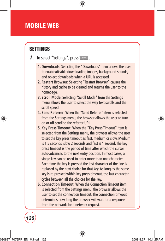 126MOBILE WEBSETTINGS1.  To select “Settings”, press   .   1.  Downloads: Selecting the “Downloads” item allows the user to enable/disable downloading images, background sounds, and object downloads when a URL is accessed.2.  Restart Browser: Selecting “Restart Browser” causes the history and cache to be cleared and returns the user to the homepage.3.  Scroll Mode: Selecting “Scroll Mode” from the Settings menu allows the user to select the way text scrolls and the scroll speed. 4.  Send Referrer: When the “Send Referrer” item is selected from the Settings menu, the browser allows the user to turn on or off sending the referrer URL. 5.  Key Press Timeout: When the “Key Press Timeout” item is selected from the Settings menu, the browser allows the user to set the key press timeout as fast, medium or slow. Medium is 1.5 seconds, slow 2 seconds and fast is 1 second. The key press timeout is the period of time after which the cursor auto-advances to the next entry position. In most cases, a single key can be used to enter more than one character. Each time the key is pressed the last character of the line is replaced by the next choice for that key. As long as the same key is re-pressed within key press timeout, the last character cycles between all the choices for the key. 6.  Connection Timeout: When the Connection Timeout item is selected from the Settings menu, the browser allows the user to set the connection timeout. The connection timeout determines how long the browser will wait for a response from the network for a network request.080827_7076PP_EN_M.indd   126080827_7076PP_EN_M.indd   126 2008.8.27   10:1:25 AM2008.8.27   10:1:25 AM