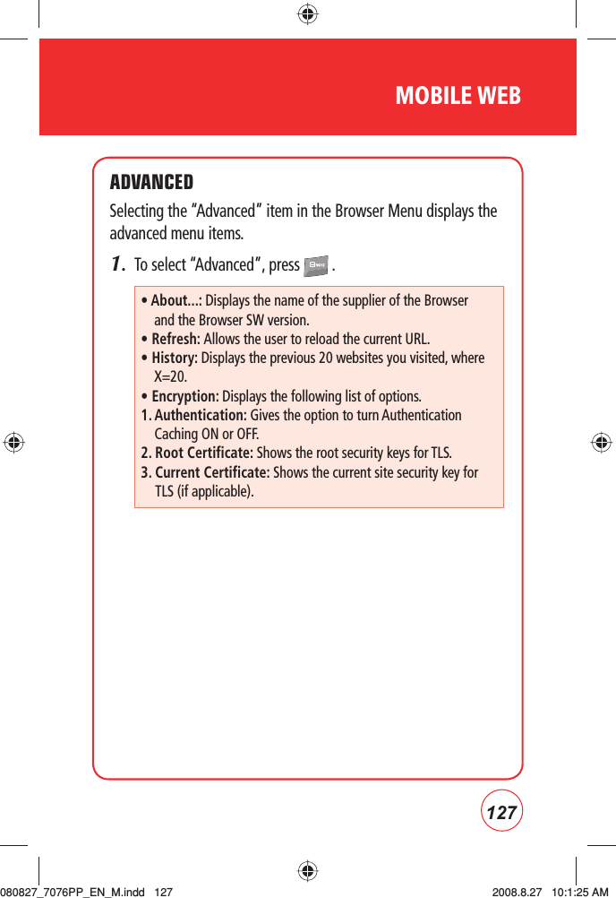 127MOBILE WEBADVANCEDSelecting the “Advanced” item in the Browser Menu displays the advanced menu items.1.  To select “Advanced”, press   .• About...: Displays the name of the supplier of the Browser and the Browser SW version.• Refresh: Allows the user to reload the current URL.• History: Displays the previous 20 websites you visited, where X=20.• Encryption: Displays the following list of options.1.  Authentication: Gives the option to turn Authentication Caching ON or OFF.2.  Root Certificate: Shows the root security keys for TLS.3.  Current Certificate: Shows the current site security key for TLS (if applicable).080827_7076PP_EN_M.indd   127080827_7076PP_EN_M.indd   127 2008.8.27   10:1:25 AM2008.8.27   10:1:25 AM