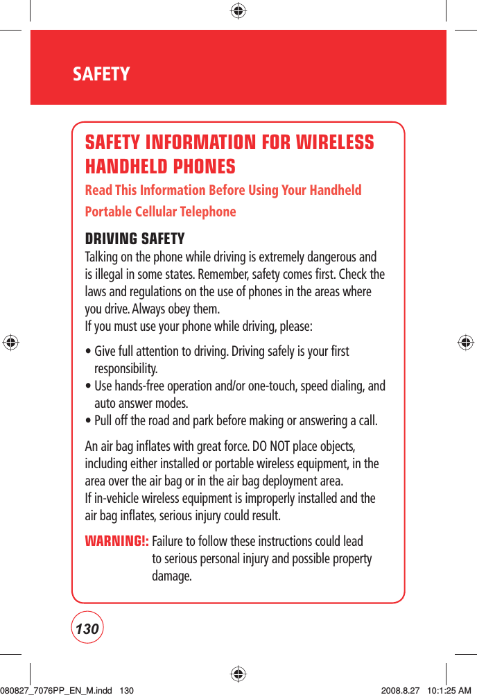 130SAFETYSAFETY INFORMATION FOR WIRELESS HANDHELD PHONESRead This Information Before Using Your Handheld Portable Cellular TelephoneDRIVING SAFETYTalking on the phone while driving is extremely dangerous and is illegal in some states. Remember, safety comes first. Check the laws and regulations on the use of phones in the areas where you drive. Always obey them.If you must use your phone while driving, please:•  Give full attention to driving. Driving safely is your first responsibility.•  Use hands-free operation and/or one-touch, speed dialing, and auto answer modes.• Pull off the road and park before making or answering a call.An air bag inflates with great force. DO NOT place objects, including either installed or portable wireless equipment, in the area over the air bag or in the air bag deployment area.  If in-vehicle wireless equipment is improperly installed and the air bag inflates, serious injury could result.WARNING!:  Failure to follow these instructions could lead to serious personal injury and possible property damage.080827_7076PP_EN_M.indd   130080827_7076PP_EN_M.indd   130 2008.8.27   10:1:25 AM2008.8.27   10:1:25 AM
