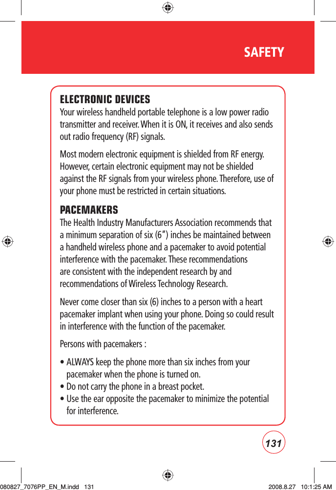 131SAFETYELECTRONIC DEVICESYour wireless handheld portable telephone is a low power radio transmitter and receiver. When it is ON, it receives and also sends out radio frequency (RF) signals.Most modern electronic equipment is shielded from RF energy. However, certain electronic equipment may not be shielded against the RF signals from your wireless phone. Therefore, use of your phone must be restricted in certain situations.PACEMAKERSThe Health Industry Manufacturers Association recommends that a minimum separation of six (6”) inches be maintained between a handheld wireless phone and a pacemaker to avoid potential interference with the pacemaker. These recommendations are consistent with the independent research by and recommendations of Wireless Technology Research. Never come closer than six (6) inches to a person with a heart pacemaker implant when using your phone. Doing so could result in interference with the function of the pacemaker.Persons with pacemakers :•  ALWAYS keep the phone more than six inches from your pacemaker when the phone is turned on.• Do not carry the phone in a breast pocket.•  Use the ear opposite the pacemaker to minimize the potential for interference.080827_7076PP_EN_M.indd   131080827_7076PP_EN_M.indd   131 2008.8.27   10:1:25 AM2008.8.27   10:1:25 AM