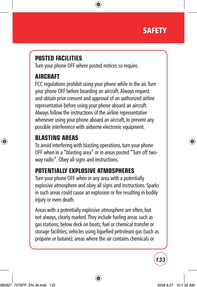 133SAFETYPOSTED FACILITIESTurn your phone OFF where posted notices so require.AIRCRAFTFCC regulations prohibit using your phone while in the air. Turn your phone OFF before boarding an aircraft. Always request and obtain prior consent and approval of an authorized airline representative before using your phone aboard an aircraft. Always follow the instructions of the airline representative whenever using your phone aboard an aircraft, to prevent any possible interference with airborne electronic equipment.BLASTING AREAS To avoid interfering with blasting operations, turn your phone OFF when in a “blasting area” or in areas posted “Turn off two-way radio”. Obey all signs and instructions.POTENTIALLY EXPLOSIVE ATMOSPHERESTurn your phone OFF when in any area with a potentially explosive atmosphere and obey all signs and instructions. Sparks in such areas could cause an explosion or fire resulting in bodily injury or even death.Areas with a potentially explosive atmosphere are often, but not always, clearly marked. They include fueling areas such as gas stations; below deck on boats; fuel or chemical transfer or storage facilities; vehicles using liquefied petroleum gas (such as propane or butane); areas where the air contains chemicals or080827_7076PP_EN_M.indd   133080827_7076PP_EN_M.indd   133 2008.8.27   10:1:25 AM2008.8.27   10:1:25 AM