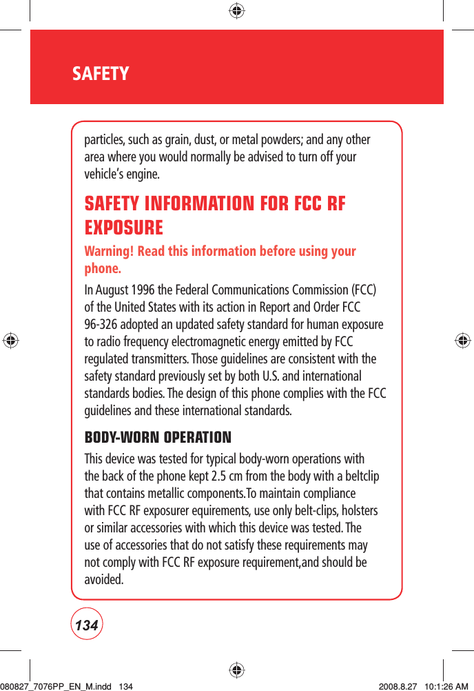 134SAFETYparticles, such as grain, dust, or metal powders; and any other area where you would normally be advised to turn off your vehicle’s engine.SAFETY INFORMATION FOR FCC RF EXPOSUREWarning! Read this information before using your phone.In August 1996 the Federal Communications Commission (FCC) of the United States with its action in Report and Order FCC 96-326 adopted an updated safety standard for human exposure to radio frequency electromagnetic energy emitted by FCC regulated transmitters. Those guidelines are consistent with the safety standard previously set by both U.S. and international standards bodies. The design of this phone complies with the FCC guidelines and these international standards.BODY-WORN OPERATIONThis device was tested for typical body-worn operations with the back of the phone kept 2.5 cm from the body with a beltclip that contains metallic components.To maintain compliance with FCC RF exposurer equirements, use only belt-clips, holsters or similar accessories with which this device was tested. The use of accessories that do not satisfy these requirements may not comply with FCC RF exposure requirement,and should be avoided.080827_7076PP_EN_M.indd   134080827_7076PP_EN_M.indd   134 2008.8.27   10:1:26 AM2008.8.27   10:1:26 AM