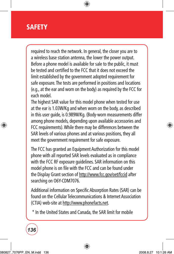 136SAFETYrequired to reach the network. In general, the closer you are to a wireless base station antenna, the lower the power output. Before a phone model is available for sale to the public, it must be tested and certified to the FCC that it does not exceed the limit established by the government adopted requirement for safe exposure. The tests are performed in positions and locations (e.g., at the ear and worn on the body) as required by the FCC for each model.   The highest SAR value for this model phone when tested for use at the ear is 1.03W/Kg and when worn on the body, as described in this user guide, is 0.989W/Kg. (Body-worn measurements differ among phone models, depending upon available accessories and FCC requirements). While there may be differences between the SAR levels of various phones and at various positions, they all meet the government requirement for safe exposure. The FCC has granted an Equipment Authorization for this model phone with all reported SAR levels evaluated as in compliance with the FCC RF exposure guidelines. SAR information on this model phone is on file with the FCC and can be found under the Display Grant section of http://www.fcc.gov/oet/fccid after searching on O6Y-CDM7076.Additional information on Specific Absorption Rates (SAR) can be found on the Cellular Telecommunications &amp; Internet Association (CTIA) web-site at http://www.phonefacts.net.  *  In the United States and Canada, the SAR limit for mobile 080827_7076PP_EN_M.indd   136080827_7076PP_EN_M.indd   136 2008.8.27   10:1:26 AM2008.8.27   10:1:26 AM