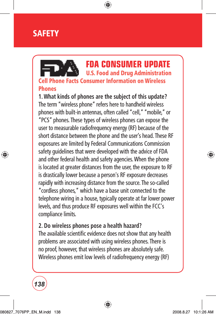 138SAFETY                             FDA CONSUMER UPDATE                                 U.S. Food and Drug Administration  Cell Phone Facts Consumer Information on Wireless Phones1. What kinds of phones are the subject of this update?The term “wireless phone” refers here to handheld wireless phones with built-in antennas, often called “cell,” “mobile,” or “PCS” phones. These types of wireless phones can expose the user to measurable radiofrequency energy (RF) because of the short distance between the phone and the user’s head. These RF exposures are limited by Federal Communications Commission safety guidelines that were developed with the advice of FDA and other federal health and safety agencies. When the phone is located at greater distances from the user, the exposure to RF is drastically lower because a person&apos;s RF exposure decreases rapidly with increasing distance from the source. The so-called “cordless phones,“ which have a base unit connected to the telephone wiring in a house, typically operate at far lower power levels, and thus produce RF exposures well within the FCC&apos;s compliance limits.2. Do wireless phones pose a health hazard?The available scientific evidence does not show that any health problems are associated with using wireless phones. There is no proof, however, that wireless phones are absolutely safe. Wireless phones emit low levels of radiofrequency energy (RF) 080827_7076PP_EN_M.indd   138080827_7076PP_EN_M.indd   138 2008.8.27   10:1:26 AM2008.8.27   10:1:26 AM