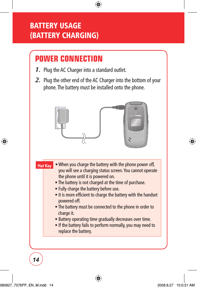 14BATTERY USAGE (BATTERY CHARGING)POWER CONNECTION1.   Plug the AC Charger into a standard outlet.2.   Plug the other end of the AC Charger into the bottom of your phone. The battery must be installed onto the phone. •  When you charge the battery with the phone power off, you will see a charging status screen. You cannot operate the phone until it is powered on.• The battery is not charged at the time of purchase.   • Fully charge the battery before use.     •  It is more efficient to charge the battery with the handset powered off.•  The battery must be connected to the phone in order to charge it.    • Battery operating time gradually decreases over time. •  If the battery fails to perform normally, you may need to replace the battery.Hot Key080827_7076PP_EN_M.indd   14080827_7076PP_EN_M.indd   14 2008.8.27   10:0:31 AM2008.8.27   10:0:31 AM