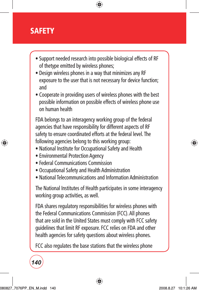 140SAFETY•  Support needed research into possible biological effects of RF of thetype emitted by wireless phones; •  Design wireless phones in a way that minimizes any RF exposure to the user that is not necessary for device function; and •  Cooperate in providing users of wireless phones with the best possible information on possible effects of wireless phone use on human health FDA belongs to an interagency working group of the federal agencies that have responsibility for different aspects of RF safety to ensure coordinated efforts at the federal level. The following agencies belong to this working group:• National Institute for Occupational Safety and Health • Environmental Protection Agency • Federal Communications Commission • Occupational Safety and Health Administration • National Telecommunications and Information Administration The National Institutes of Health participates in some interagency working group activities, as well.FDA shares regulatory responsibilities for wireless phones with the Federal Communications Commission (FCC). All phones that are sold in the United States must comply with FCC safety guidelines that limit RF exposure. FCC relies on FDA and other health agencies for safety questions about wireless phones.FCC also regulates the base stations that the wireless phone 080827_7076PP_EN_M.indd   140080827_7076PP_EN_M.indd   140 2008.8.27   10:1:26 AM2008.8.27   10:1:26 AM