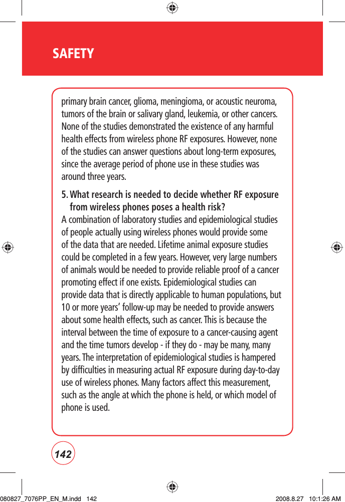 142SAFETYprimary brain cancer, glioma, meningioma, or acoustic neuroma, tumors of the brain or salivary gland, leukemia, or other cancers. None of the studies demonstrated the existence of any harmful health effects from wireless phone RF exposures. However, none of the studies can answer questions about long-term exposures, since the average period of phone use in these studies was around three years.5.  What research is needed to decide whether RF exposure from wireless phones poses a health risk?A combination of laboratory studies and epidemiological studies of people actually using wireless phones would provide some of the data that are needed. Lifetime animal exposure studies could be completed in a few years. However, very large numbers of animals would be needed to provide reliable proof of a cancer promoting effect if one exists. Epidemiological studies can provide data that is directly applicable to human populations, but 10 or more years’ follow-up may be needed to provide answers about some health effects, such as cancer. This is because the interval between the time of exposure to a cancer-causing agent and the time tumors develop - if they do - may be many, many years. The interpretation of epidemiological studies is hampered by difficulties in measuring actual RF exposure during day-to-day use of wireless phones. Many factors affect this measurement, such as the angle at which the phone is held, or which model of phone is used.080827_7076PP_EN_M.indd   142080827_7076PP_EN_M.indd   142 2008.8.27   10:1:26 AM2008.8.27   10:1:26 AM