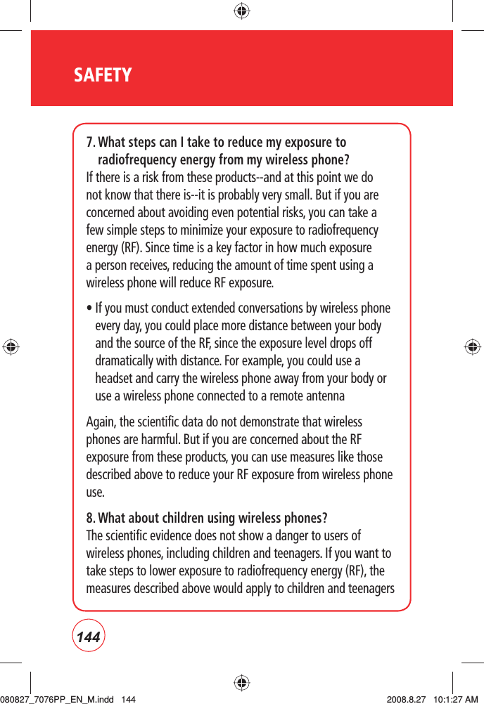 144SAFETY7.  What steps can I take to reduce my exposure to radiofrequency energy from my wireless phone?If there is a risk from these products--and at this point we do not know that there is--it is probably very small. But if you are concerned about avoiding even potential risks, you can take a few simple steps to minimize your exposure to radiofrequency energy (RF). Since time is a key factor in how much exposure a person receives, reducing the amount of time spent using a wireless phone will reduce RF exposure.•  If you must conduct extended conversations by wireless phone every day, you could place more distance between your body and the source of the RF, since the exposure level drops off dramatically with distance. For example, you could use a headset and carry the wireless phone away from your body or use a wireless phone connected to a remote antenna Again, the scientific data do not demonstrate that wireless phones are harmful. But if you are concerned about the RF exposure from these products, you can use measures like those described above to reduce your RF exposure from wireless phone use.8. What about children using wireless phones?The scientific evidence does not show a danger to users of wireless phones, including children and teenagers. If you want to take steps to lower exposure to radiofrequency energy (RF), the measures described above would apply to children and teenagers 080827_7076PP_EN_M.indd   144080827_7076PP_EN_M.indd   144 2008.8.27   10:1:27 AM2008.8.27   10:1:27 AM