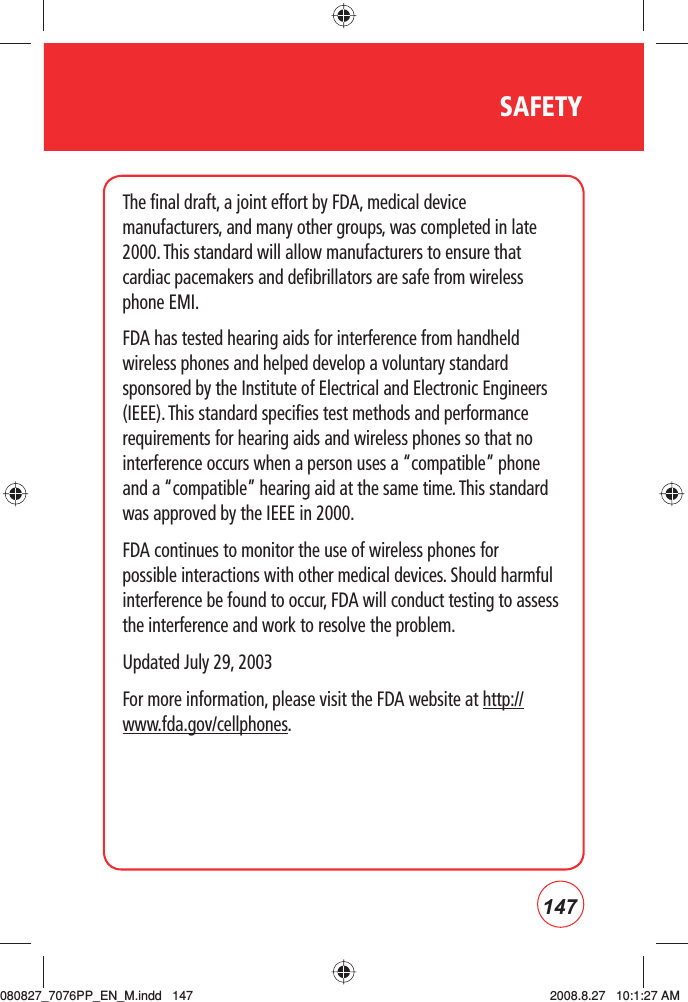 147SAFETYThe final draft, a joint effort by FDA, medical device manufacturers, and many other groups, was completed in late 2000. This standard will allow manufacturers to ensure that cardiac pacemakers and defibrillators are safe from wireless phone EMI.FDA has tested hearing aids for interference from handheld wireless phones and helped develop a voluntary standard sponsored by the Institute of Electrical and Electronic Engineers (IEEE). This standard specifies test methods and performance requirements for hearing aids and wireless phones so that no interference occurs when a person uses a “compatible” phone and a “compatible” hearing aid at the same time. This standard was approved by the IEEE in 2000.FDA continues to monitor the use of wireless phones for possible interactions with other medical devices. Should harmful interference be found to occur, FDA will conduct testing to assess the interference and work to resolve the problem.Updated July 29, 2003For more information, please visit the FDA website at http://www.fda.gov/cellphones.     080827_7076PP_EN_M.indd   147080827_7076PP_EN_M.indd   147 2008.8.27   10:1:27 AM2008.8.27   10:1:27 AM