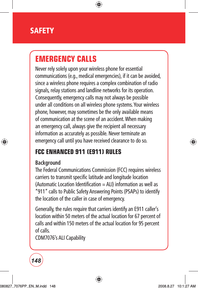 148SAFETYEMERGENCY CALLSNever rely solely upon your wireless phone for essential communications (e.g., medical emergencies), if it can be avoided, since a wireless phone requires a complex combination of radio signals, relay stations and landline networks for its operation.  Consequently, emergency calls may not always be possible under all conditions on all wireless phone systems. Your wireless phone, however, may sometimes be the only available means of communication at the scene of an accident. When making an emergency call, always give the recipient all necessary information as accurately as possible. Never terminate an emergency call until you have received clearance to do so.FCC ENHANCED 911 (E911) RULES Background The Federal Communications Commission (FCC) requires wireless carriers to transmit specific latitude and longitude location (Automatic Location Identification = ALI) information as well as “911” calls to Public Safety Answering Points (PSAPs) to identify the location of the caller in case of emergency.Generally, the rules require that carriers identify an E911 caller’s location within 50 meters of the actual location for 67 percent of calls and within 150 meters of the actual location for 95 percent of calls.CDM7076’s ALI Capability080827_7076PP_EN_M.indd   148080827_7076PP_EN_M.indd   148 2008.8.27   10:1:27 AM2008.8.27   10:1:27 AM