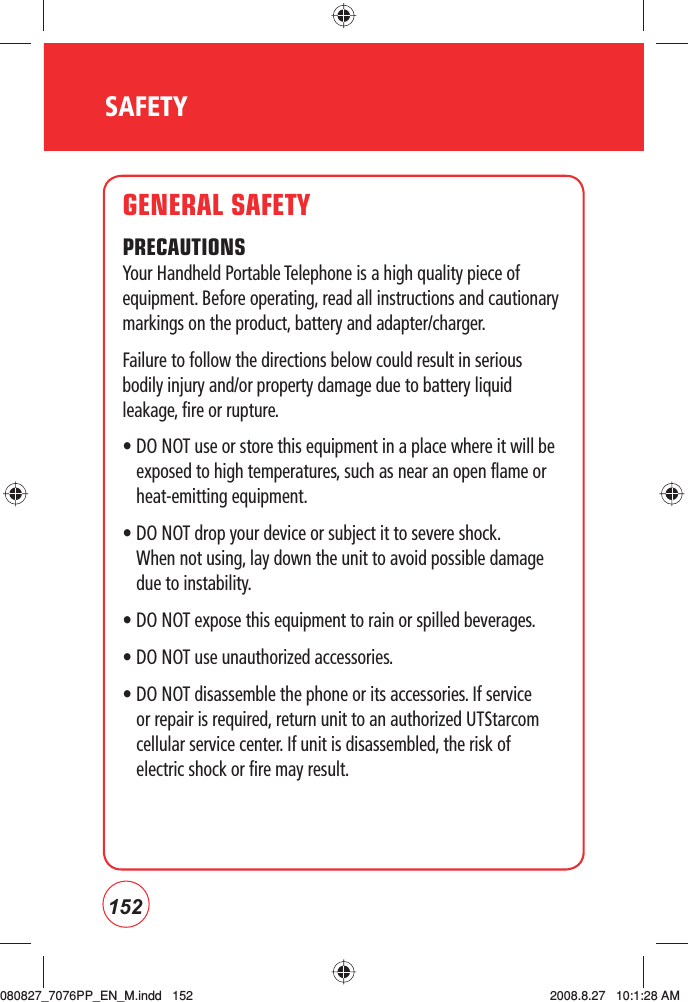 152SAFETYGENERAL SAFETYPRECAUTIONSYour Handheld Portable Telephone is a high quality piece of equipment. Before operating, read all instructions and cautionary markings on the product, battery and adapter/charger.Failure to follow the directions below could result in serious bodily injury and/or property damage due to battery liquid leakage, fire or rupture.•  DO NOT use or store this equipment in a place where it will be exposed to high temperatures, such as near an open flame or heat-emitting equipment.•  DO NOT drop your device or subject it to severe shock. When not using, lay down the unit to avoid possible damage due to instability.• DO NOT expose this equipment to rain or spilled beverages.• DO NOT use unauthorized accessories.•  DO NOT disassemble the phone or its accessories. If service or repair is required, return unit to an authorized UTStarcom cellular service center. If unit is disassembled, the risk of electric shock or fire may result.080827_7076PP_EN_M.indd   152080827_7076PP_EN_M.indd   152 2008.8.27   10:1:28 AM2008.8.27   10:1:28 AM