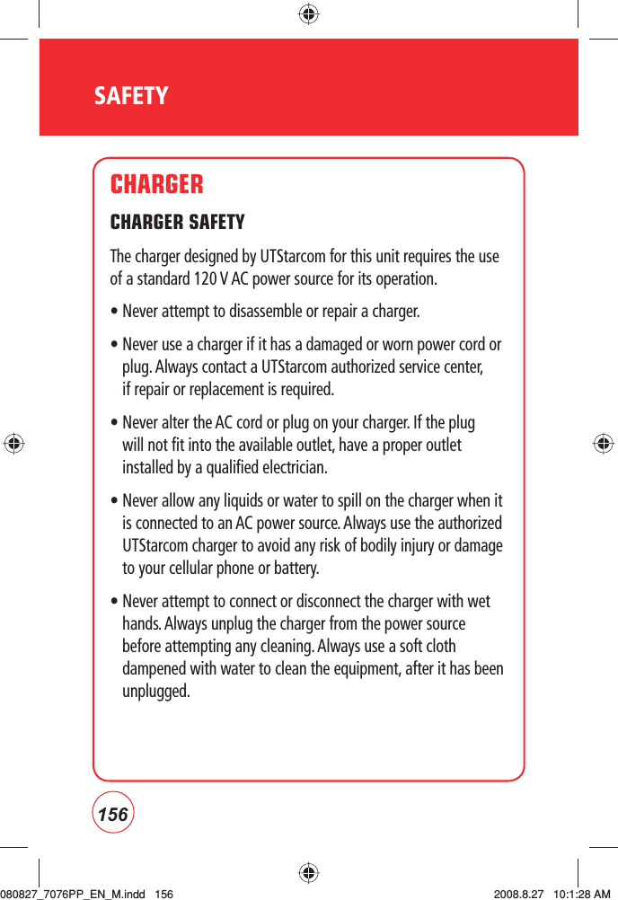 156SAFETYCHARGERCHARGER SAFETY  The charger designed by UTStarcom for this unit requires the use of a standard 120 V AC power source for its operation.• Never attempt to disassemble or repair a charger.•  Never use a charger if it has a damaged or worn power cord or plug. Always contact a UTStarcom authorized service center, if repair or replacement is required. •  Never alter the AC cord or plug on your charger. If the plug will not fit into the available outlet, have a proper outlet installed by a qualified electrician. •  Never allow any liquids or water to spill on the charger when it is connected to an AC power source. Always use the authorized UTStarcom charger to avoid any risk of bodily injury or damage to your cellular phone or battery. •  Never attempt to connect or disconnect the charger with wet hands. Always unplug the charger from the power source before attempting any cleaning. Always use a soft cloth dampened with water to clean the equipment, after it has been unplugged.080827_7076PP_EN_M.indd   156080827_7076PP_EN_M.indd   156 2008.8.27   10:1:28 AM2008.8.27   10:1:28 AM