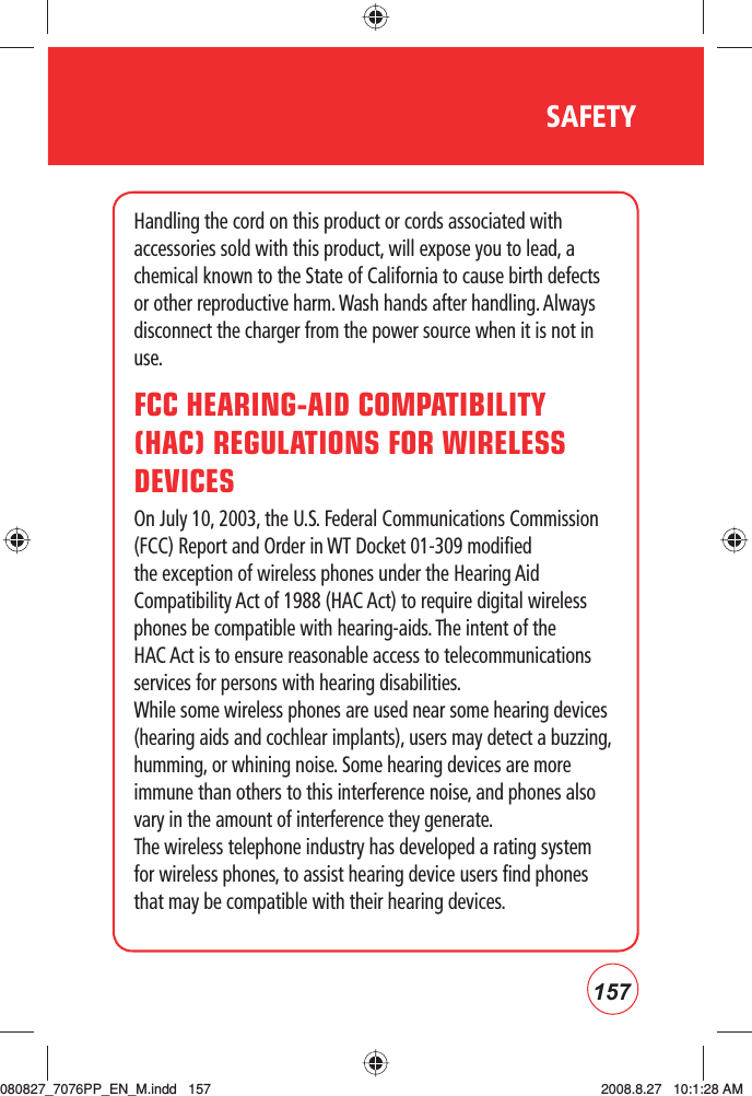 157SAFETYHandling the cord on this product or cords associated with accessories sold with this product, will expose you to lead, a chemical known to the State of California to cause birth defects or other reproductive harm. Wash hands after handling. Always disconnect the charger from the power source when it is not in use.FCC HEARING-AID COMPATIBILITY (HAC) REGULATIONS FOR WIRELESS DEVICESOn July 10, 2003, the U.S. Federal Communications Commission (FCC) Report and Order in WT Docket 01-309 modified the exception of wireless phones under the Hearing Aid Compatibility Act of 1988 (HAC Act) to require digital wireless phones be compatible with hearing-aids. The intent of the HAC Act is to ensure reasonable access to telecommunications services for persons with hearing disabilities.While some wireless phones are used near some hearing devices (hearing aids and cochlear implants), users may detect a buzzing,humming, or whining noise. Some hearing devices are more immune than others to this interference noise, and phones also vary in the amount of interference they generate.The wireless telephone industry has developed a rating system for wireless phones, to assist hearing device users find phones that may be compatible with their hearing devices. 080827_7076PP_EN_M.indd   157080827_7076PP_EN_M.indd   157 2008.8.27   10:1:28 AM2008.8.27   10:1:28 AM