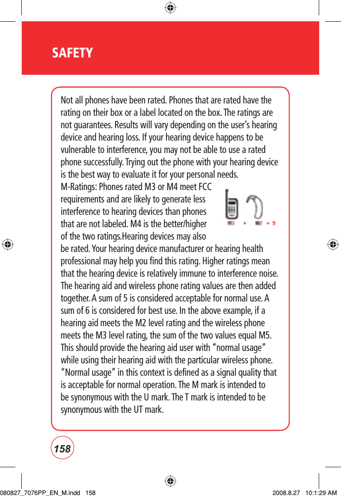 158SAFETYNot all phones have been rated. Phones that are rated have the rating on their box or a label located on the box. The ratings are not guarantees. Results will vary depending on the user’s hearing device and hearing loss. If your hearing device happens to be vulnerable to interference, you may not be able to use a rated phone successfully. Trying out the phone with your hearing device is the best way to evaluate it for your personal needs.M-Ratings: Phones rated M3 or M4 meet FCC requirements and are likely to generate less interference to hearing devices than phones that are not labeled. M4 is the better/higher of the two ratings.Hearing devices may also be rated. Your hearing device manufacturer or hearing health professional may help you find this rating. Higher ratings mean that the hearing device is relatively immune to interference noise. The hearing aid and wireless phone rating values are then added together. A sum of 5 is considered acceptable for normal use. A sum of 6 is considered for best use. In the above example, if a hearing aid meets the M2 level rating and the wireless phone meets the M3 level rating, the sum of the two values equal M5. This should provide the hearing aid user with “normal usage” while using their hearing aid with the particular wireless phone. “Normal usage” in this context is defined as a signal quality that is acceptable for normal operation. The M mark is intended to be synonymous with the U mark. The T mark is intended to be synonymous with the UT mark. 080827_7076PP_EN_M.indd   158080827_7076PP_EN_M.indd   158 2008.8.27   10:1:29 AM2008.8.27   10:1:29 AM