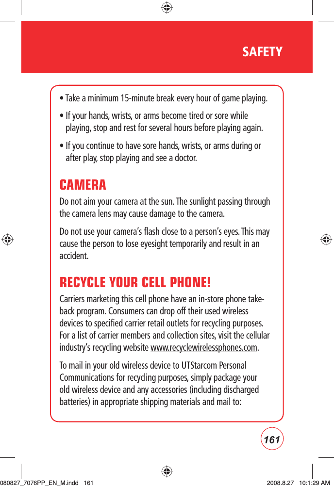 161SAFETY• Take a minimum 15-minute break every hour of game playing.•  If your hands, wrists, or arms become tired or sore while playing, stop and rest for several hours before playing again.•  If you continue to have sore hands, wrists, or arms during or after play, stop playing and see a doctor.CAMERADo not aim your camera at the sun. The sunlight passing through the camera lens may cause damage to the camera.Do not use your camera’s flash close to a person’s eyes. This may cause the person to lose eyesight temporarily and result in an accident.RECYCLE YOUR CELL PHONE!Carriers marketing this cell phone have an in-store phone take-back program. Consumers can drop off their used wireless devices to specified carrier retail outlets for recycling purposes. For a list of carrier members and collection sites, visit the cellular industry’s recycling website www.recyclewirelessphones.com.  To mail in your old wireless device to UTStarcom Personal Communications for recycling purposes, simply package your old wireless device and any accessories (including discharged batteries) in appropriate shipping materials and mail to:  080827_7076PP_EN_M.indd   161080827_7076PP_EN_M.indd   161 2008.8.27   10:1:29 AM2008.8.27   10:1:29 AM