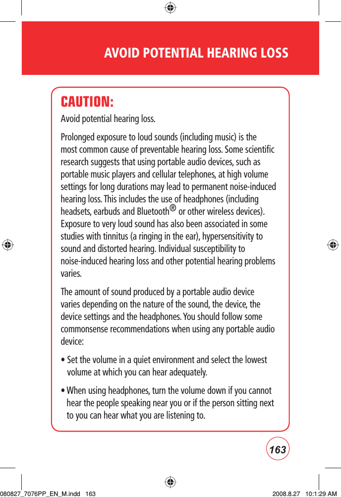 163AVOID POTENTIAL HEARING LOSSCAUTION:Avoid potential hearing loss.Prolonged exposure to loud sounds (including music) is the most common cause of preventable hearing loss. Some scientific research suggests that using portable audio devices, such as portable music players and cellular telephones, at high volume settings for long durations may lead to permanent noise-induced hearing loss. This includes the use of headphones (including headsets, earbuds and Bluetooth® or other wireless devices). Exposure to very loud sound has also been associated in some studies with tinnitus (a ringing in the ear), hypersensitivity to sound and distorted hearing. Individual susceptibility to noise-induced hearing loss and other potential hearing problems varies.The amount of sound produced by a portable audio device varies depending on the nature of the sound, the device, the device settings and the headphones. You should follow some commonsense recommendations when using any portable audio device:•  Set the volume in a quiet environment and select the lowest volume at which you can hear adequately.•  When using headphones, turn the volume down if you cannot hear the people speaking near you or if the person sitting next to you can hear what you are listening to.080827_7076PP_EN_M.indd   163080827_7076PP_EN_M.indd   163 2008.8.27   10:1:29 AM2008.8.27   10:1:29 AM