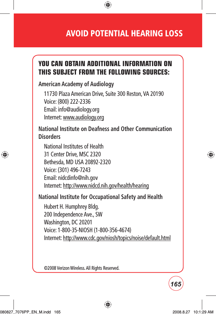 165AVOID POTENTIAL HEARING LOSSYOU CAN OBTAIN ADDITIONAL INFORMATION ON THIS SUBJECT FROM THE FOLLOWING SOURCES:American Academy of Audiology11730 Plaza American Drive, Suite 300 Reston, VA 20190Voice: (800) 222-2336Email: info@audiology.orgInternet: www.audiology.orgNational Institute on Deafness and Other Communication DisordersNational Institutes of Health31 Center Drive, MSC 2320Bethesda, MD USA 20892-2320Voice: (301) 496-7243Email: nidcdinfo@nih.govInternet: http://www.nidcd.nih.gov/health/hearing National Institute for Occupational Safety and HealthHubert H. Humphrey Bldg.200 Independence Ave., SWWashington, DC 20201Voice: 1-800-35-NIOSH (1-800-356-4674)Internet: http://www.cdc.gov/niosh/topics/noise/default.html©2008 Verizon Wireless. All Rights Reserved.080827_7076PP_EN_M.indd   165080827_7076PP_EN_M.indd   165 2008.8.27   10:1:29 AM2008.8.27   10:1:29 AM