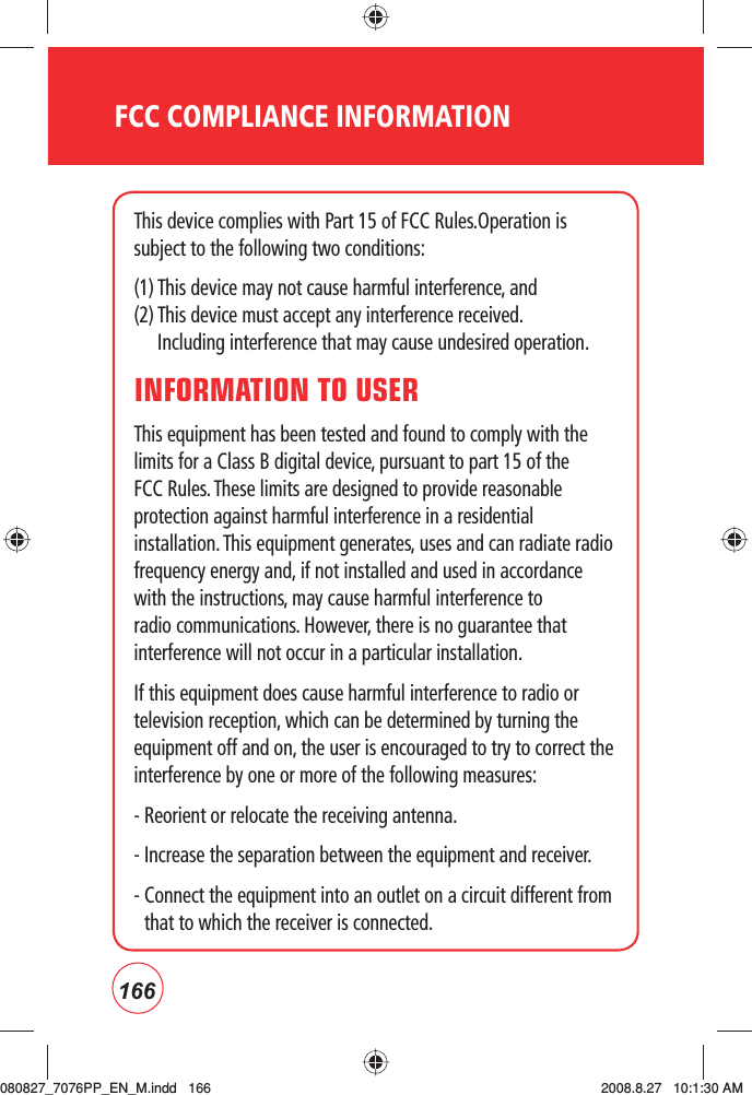 166FCC COMPLIANCE INFORMATIONThis device complies with Part 15 of FCC Rules.Operation is subject to the following two conditions:(1) This device may not cause harmful interference, and (2)  This device must accept any interference received. Including interference that may cause undesired operation.INFORMATION TO USERThis equipment has been tested and found to comply with the limits for a Class B digital device, pursuant to part 15 of the FCC Rules. These limits are designed to provide reasonable protection against harmful interference in a residential installation. This equipment generates, uses and can radiate radio frequency energy and, if not installed and used in accordance with the instructions, may cause harmful interference to radio communications. However, there is no guarantee that interference will not occur in a particular installation.If this equipment does cause harmful interference to radio or television reception, which can be determined by turning the equipment off and on, the user is encouraged to try to correct the interference by one or more of the following measures:- Reorient or relocate the receiving antenna.- Increase the separation between the equipment and receiver.-  Connect the equipment into an outlet on a circuit different from that to which the receiver is connected.080827_7076PP_EN_M.indd   166080827_7076PP_EN_M.indd   166 2008.8.27   10:1:30 AM2008.8.27   10:1:30 AM