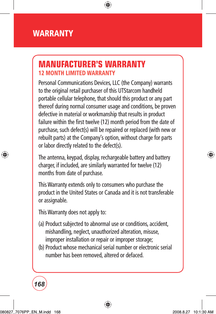 168WARRANTYMANUFACTURER’S WARRANTY12 MONTH LIMITED WARRANTYPersonal Communications Devices, LLC (the Company) warrants to the original retail purchaser of this UTStarcom handheld portable cellular telephone, that should this product or any part thereof during normal consumer usage and conditions, be proven defective in material or workmanship that results in product failure within the first twelve (12) month period from the date of purchase, such defect(s) will be repaired or replaced (with new or rebuilt parts) at the Company’s option, without charge for parts or labor directly related to the defect(s).The antenna, keypad, display, rechargeable battery and battery charger, if included, are similarly warranted for twelve (12) months from date of purchase.  This Warranty extends only to consumers who purchase the product in the United States or Canada and it is not transferable or assignable.This Warranty does not apply to:(a)  Product subjected to abnormal use or conditions, accident, mishandling, neglect, unauthorized alteration, misuse, improper installation or repair or improper storage;(b)  Product whose mechanical serial number or electronic serial number has been removed, altered or defaced.080827_7076PP_EN_M.indd   168080827_7076PP_EN_M.indd   168 2008.8.27   10:1:30 AM2008.8.27   10:1:30 AM