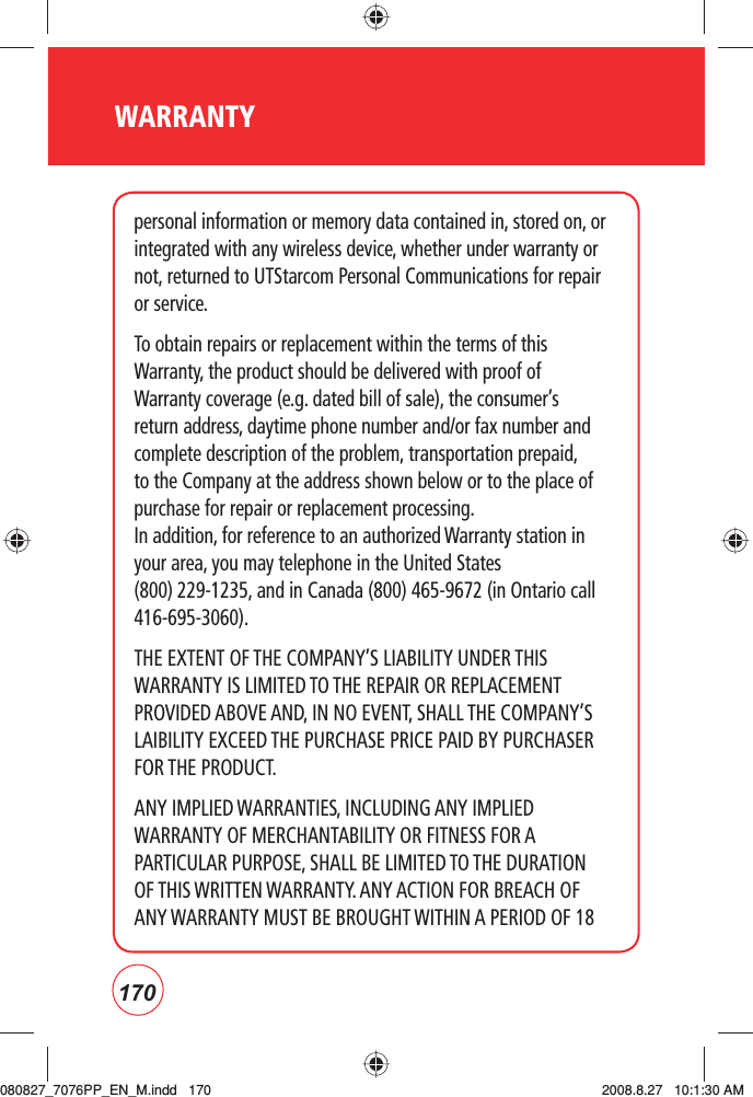 170personal information or memory data contained in, stored on, or integrated with any wireless device, whether under warranty or not, returned to UTStarcom Personal Communications for repair or service.To obtain repairs or replacement within the terms of this Warranty, the product should be delivered with proof of Warranty coverage (e.g. dated bill of sale), the consumer’s return address, daytime phone number and/or fax number and complete description of the problem, transportation prepaid, to the Company at the address shown below or to the place of purchase for repair or replacement processing. In addition, for reference to an authorized Warranty station in your area, you may telephone in the United States    (800) 229-1235, and in Canada (800) 465-9672 (in Ontario call 416-695-3060).THE EXTENT OF THE COMPANY’S LIABILITY UNDER THIS WARRANTY IS LIMITED TO THE REPAIR OR REPLACEMENT PROVIDED ABOVE AND, IN NO EVENT, SHALL THE COMPANY’S LAIBILITY EXCEED THE PURCHASE PRICE PAID BY PURCHASER FOR THE PRODUCT.ANY IMPLIED WARRANTIES, INCLUDING ANY IMPLIED WARRANTY OF MERCHANTABILITY OR FITNESS FOR A PARTICULAR PURPOSE, SHALL BE LIMITED TO THE DURATION OF THIS WRITTEN WARRANTY. ANY ACTION FOR BREACH OF ANY WARRANTY MUST BE BROUGHT WITHIN A PERIOD OF 18 WARRANTY080827_7076PP_EN_M.indd   170080827_7076PP_EN_M.indd   170 2008.8.27   10:1:30 AM2008.8.27   10:1:30 AM