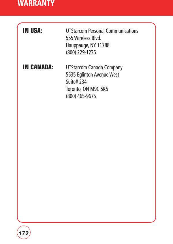 172WARRANTYIN USA:   UTStarcom Personal Communications     555 Wireless Blvd.          Hauppauge, NY 11788    (800) 229-1235IN CANADA:  UTStarcom Canada Company       5535 Eglinton Avenue West    Suite# 234    Toronto, ON M9C 5K5    (800) 465-9675 