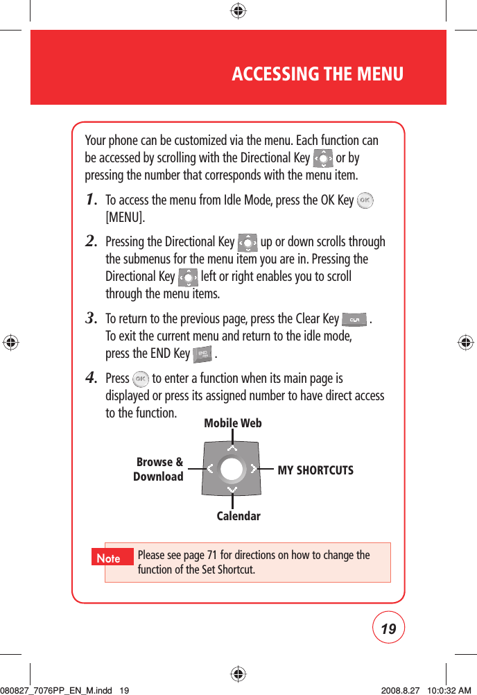 19Your phone can be customized via the menu. Each function can be accessed by scrolling with the Directional Key   or by pressing the number that corresponds with the menu item.1.   To access the men u from Idle Mode, press the OK Key   [MENU].2.   Pressing the Directional Key   up or down scrolls through the submenus for the menu item you are in. Pressing the Directional Key   left or right enables you to scroll through the menu items.3.    To return to the previous page, press the Clear Key   . To exit the current menu and return to the idle mode, press the END Key   .4.   Press   to enter a function when its main page is displayed or press its assigned number to have direct access to the function.ACCESSING THE MENUPlease see page 71 for directions on how to change the function of the Set Shortcut.NoteMobile WebCalendarMY SHORTCUTSBrowse &amp; Download080827_7076PP_EN_M.indd   19080827_7076PP_EN_M.indd   19 2008.8.27   10:0:32 AM2008.8.27   10:0:32 AM