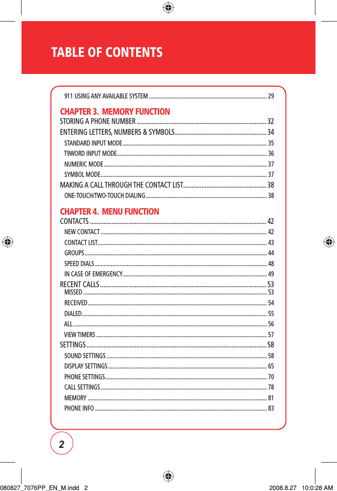 2TABLE OF CONTENTS   911 USING ANY AVAILABLE SYSTEM ................................................................................. 29CHAPTER 3.  MEMORY FUNCTIONSTORING A PHONE NUMBER .............................................................................. 32ENTERING LETTERS, NUMBERS &amp; SYMBOLS ....................................................... 34   STANDARD INPUT MODE ................................................................................................... 35   T9WORD INPUT MODE....................................................................................................... 36   NUMERIC MODE ................................................................................................................37   SYMBOL MODE .................................................................................................................. 37MAKING A CALL THROUGH THE CONTACT LIST ..................................................38   ONE-TOUCH/TWO-TOUCH DIALING ................................................................................... 38CHAPTER 4.  MENU FUNCTIONCONTACTS ..........................................................................................................42   NEW CONTACT .................................................................................................................. 42   CONTACT LIST .................................................................................................................... 43   GROUPS ............................................................................................................................. 44   SPEED DIALS ...................................................................................................................... 48   IN CASE OF EMERGENCY ................................................................................................... 49RECENT CALLS .................................................................................................... 53    MISSED .............................................................................................................................. 53   RECEIVED ........................................................................................................................... 54   DIALED ............................................................................................................................... 55   ALL ..................................................................................................................................... 56   VIEW TIMERS ..................................................................................................................... 57SETTINGS ............................................................................................................ 58   SOUND SETTINGS ..............................................................................................................58   DISPLAY SETTINGS ............................................................................................................. 65   PHONE SETTINGS ............................................................................................................... 70   CALL SETTINGS .................................................................................................................. 78   MEMORY ........................................................................................................................... 81   PHONE INFO ...................................................................................................................... 83080827_7076PP_EN_M.indd   2080827_7076PP_EN_M.indd   2 2008.8.27   10:0:28 AM2008.8.27   10:0:28 AM