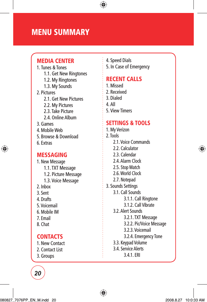 20MENU SUMMARYMEDIA CENTER1. Tunes &amp; Tones1.1. Get New Ringtones1.2. My Ringtones1.3. My Sounds2. Pictures2.1. Get New Pictures2.2. My Pictures2.3. Take Picture2.4. Online Album3. Games4. Mobile Web5. Browse &amp; Download6. ExtrasMESSAGING1. New Message1.1. TXT Message1.2. Picture Message1.3. Voice Message2. Inbox3. Sent4. Drafts5. Voicemail6. Mobile IM7. Email8. ChatCONTACTS1. New Contact2. Contact List3. Groups4. Speed Dials5. In Case of EmergencyRECENT CALLS1. Missed2. Received3. Dialed4. All5. View TimersSETTINGS &amp; TOOLS1. My Verizon2. Tools2.1. Voice Commands2.2. Calculator2.3. Calendar2.4. Alarm Clock2.5. Stop Watch2.6. World Clock2.7. Notepad3. Sounds Settings3.1. Call Sounds3.1.1. Call Ringtone3.1.2. Call Vibrate3.2. Alert Sounds3.2.1. TXT Message3.2.2. Pic/Voice Message3.2.3. Voicemail 3.2.4. Emergency Tone3.3. Keypad Volume3.4. Service Alerts3.4.1. ERI080827_7076PP_EN_M.indd   20080827_7076PP_EN_M.indd   20 2008.8.27   10:0:33 AM2008.8.27   10:0:33 AM