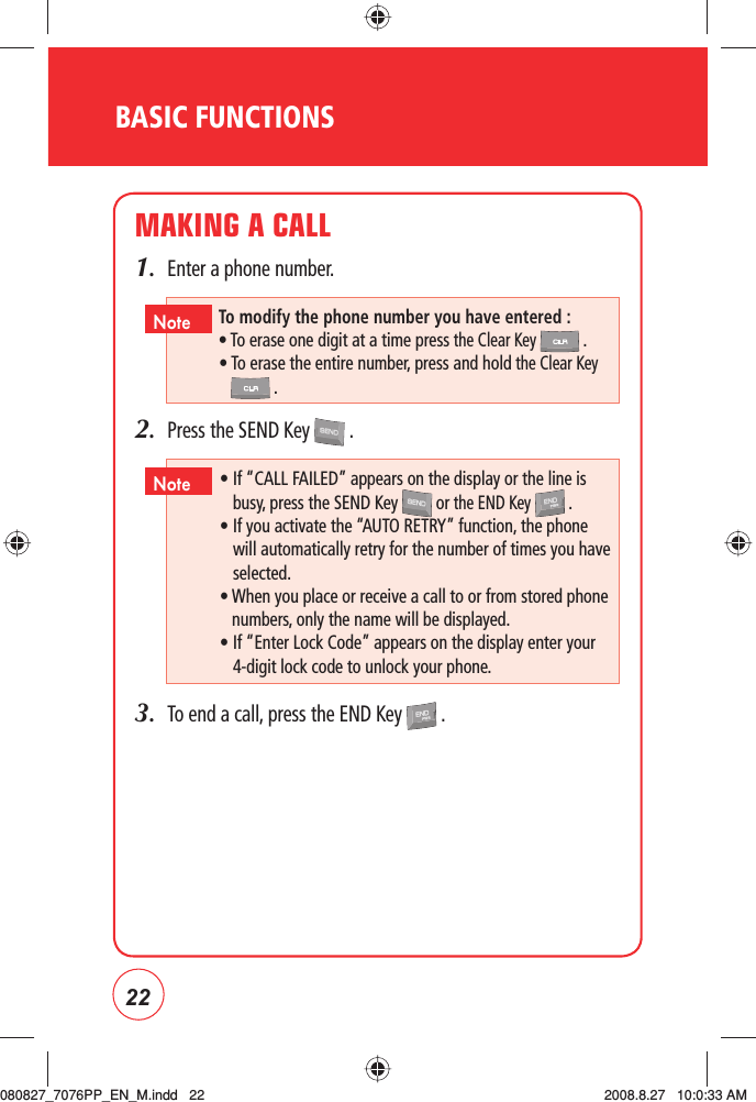 22MAKING A CALL1.  Enter a phone number.2.  Press the SEND Key   .3.  To end a call, press the END Key   .BASIC FUNCTIONSTo modify the phone number you have entered :• To erase one digit at a time press the Clear Key   .•  To erase the entire number, press and hold the Clear Key .Note •  If “CALL FAILED” appears on the display or the line is busy, press the SEND Key   or the END Key   .  •  If you activate the “AUTO RETRY” function, the phone will automatically retry for the number of times you have selected.       •  When you place or receive a call to or from stored phone numbers, only the name will be displayed.   •  If “Enter Lock Code” appears on the display enter your 4-digit lock code to unlock your phone. Note080827_7076PP_EN_M.indd   22080827_7076PP_EN_M.indd   22 2008.8.27   10:0:33 AM2008.8.27   10:0:33 AM