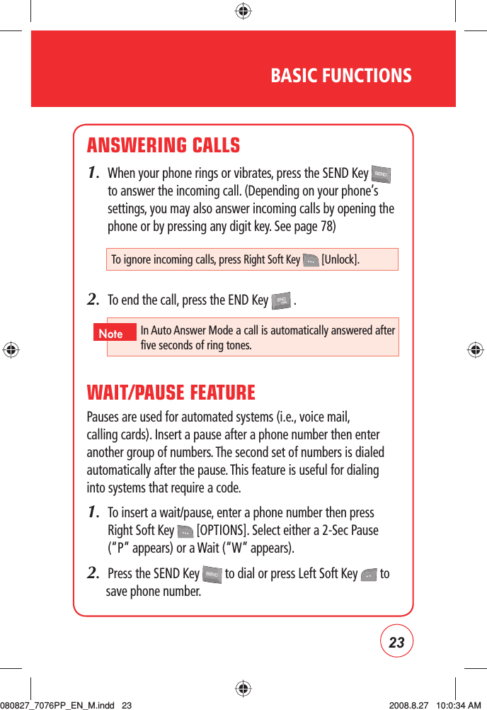 23BASIC FUNCTIONSANSWERING CALLS1.   When your phone rings or vibrates, press the SEND Key   to answer the incoming call. (Depending on your phone’s settings, you may also answer incoming calls by opening the phone or by pressing any digit key. See page 78)2.  To end the call, press the END Key   .WAIT/PAUSE FEATUREPauses are used for automated systems (i.e., voice mail, calling cards). Insert a pause after a phone number then enter another group of numbers. The second set of numbers is dialed automatically after the pause. This feature is useful for dialing into systems that require a code.1.   To insert a wait/pause, enter a phone number then press Right Soft Key   [OPTIONS]. Select either a 2-Sec Pause (“P” appears) or a Wait (“W” appears).2.  Press the SEND Key   to dial or press Left Soft Key   to save phone number.To ignore incoming calls, press Right Soft Key   [Unlock].In Auto Answer Mode a call is automatically answered after five seconds of ring tones.Note080827_7076PP_EN_M.indd   23080827_7076PP_EN_M.indd   23 2008.8.27   10:0:34 AM2008.8.27   10:0:34 AM