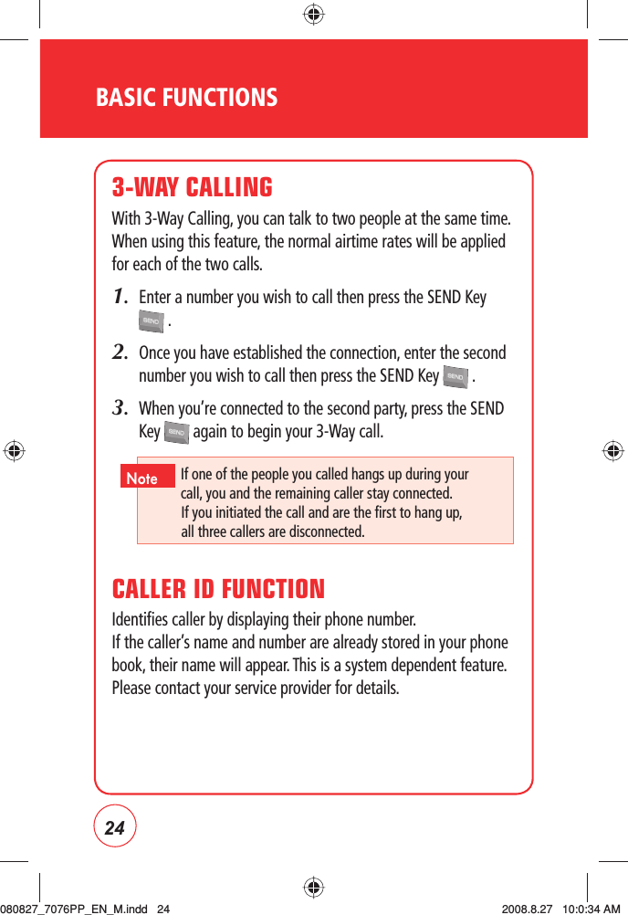 24BASIC FUNCTIONS3-WAY CALLINGWith 3-Way Calling, you can talk to two people at the same time. When using this feature, the normal airtime rates will be applied for each of the two calls.1.   Enter a number you wish to call then press the SEND Key  .2.   Once you have established the connection, enter the second number you wish to call then press the SEND Key   .3.   When you’re connected to the second party, press the SEND Key   again to begin your 3-Way call.CALLER ID FUNCTIONIdentifies caller by displaying their phone number.   If the caller’s name and number are already stored in your phone book, their name will appear. This is a system dependent feature. Please contact your service provider for details.If one of the people you called hangs up during your call,  you and the remaining caller stay connected.  If you initiated the call and are the first to hang up, all three callers are disconnected.Note080827_7076PP_EN_M.indd   24080827_7076PP_EN_M.indd   24 2008.8.27   10:0:34 AM2008.8.27   10:0:34 AM