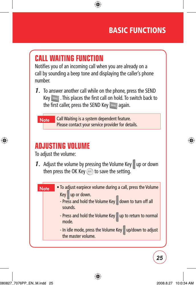 25BASIC FUNCTIONSCALL WAITING FUNCTIONNotifies you of an incoming call when you are already on a call by sounding a beep tone and displaying the caller’s phone number.1.   To answer another call while on the phone, press the SEND Key   . This places the first call on hold. To switch back to the first caller, press the SEND Key   again.ADJUSTING VOLUMETo adjust the volume:1.   Adjust the volume by pressing the Volume Key   up or down then press the OK Key   to save the setting.Call Waiting is a system dependent feature.    Please contact your service provider for details.Note •  To adjust earpiece volume during a call, press the Volume Key   up or down. -  Press and hold the Volume Key  down to turn off all sounds.-  Press and hold the Volume Key   up to return to normal mode. -  In idle mode, press the Volume Key   up/down to adjust the master volume.Note080827_7076PP_EN_M.indd   25080827_7076PP_EN_M.indd   25 2008.8.27   10:0:34 AM2008.8.27   10:0:34 AM