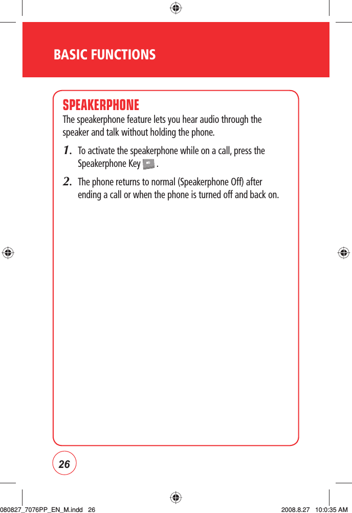 26BASIC FUNCTIONSSPEAKERPHONEThe speakerphone feature lets you hear audio through the speaker and talk without holding the phone.1.   To activate the speakerphone while on a call, press the Speakerphone Key   .2.   The phone returns to normal (Speakerphone Off) after ending a call or when the phone is turned off and back on.080827_7076PP_EN_M.indd   26080827_7076PP_EN_M.indd   26 2008.8.27   10:0:35 AM2008.8.27   10:0:35 AM