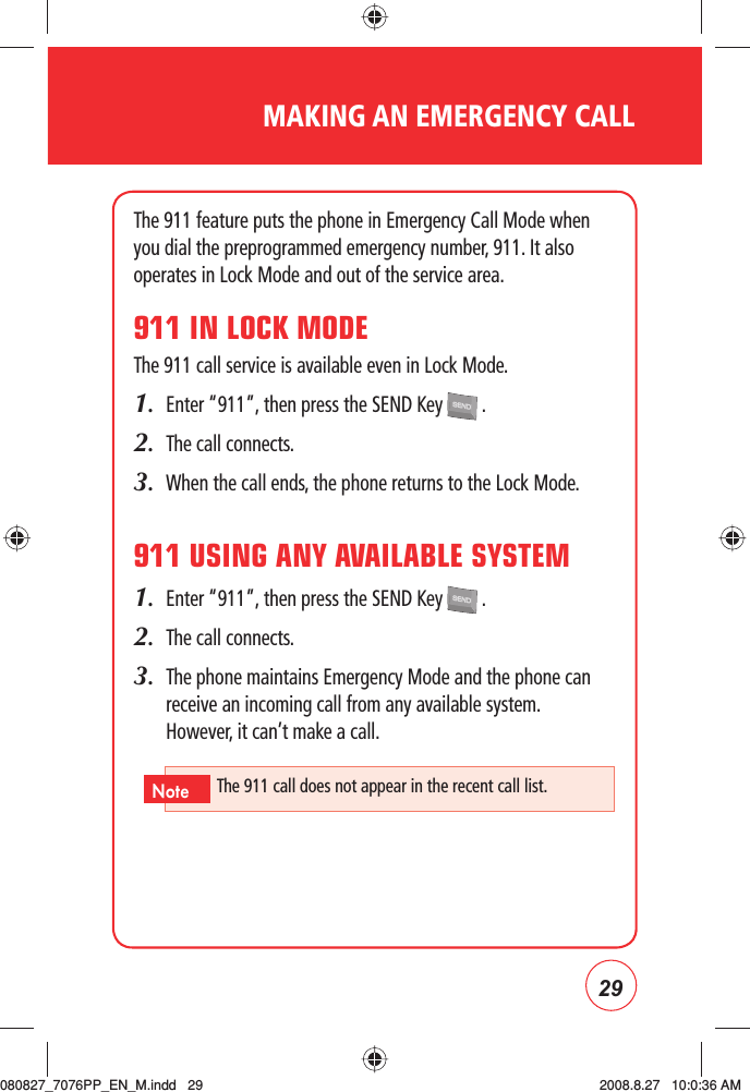 29MAKING AN EMERGENCY CALLThe 911 feature puts the phone in Emergency Call Mode when you dial the preprogrammed emergency number, 911. It also operates in Lock Mode and out of the service area.911 IN LOCK MODEThe 911 call service is available even in Lock Mode.1.  Enter “911”, then press the SEND Key   .2.  The call connects.3.  When the call ends, the phone returns to the Lock Mode.911 USING ANY AVAILABLE SYSTEM1.  Enter “911”, then press the SEND Key   .2.  The call connects.3.   The phone maintains Emergency Mode and the phone can receive an incoming call from any available system.  However, it can’t make a call.The 911 call does not appear in the recent call list.Note080827_7076PP_EN_M.indd   29080827_7076PP_EN_M.indd   29 2008.8.27   10:0:36 AM2008.8.27   10:0:36 AM