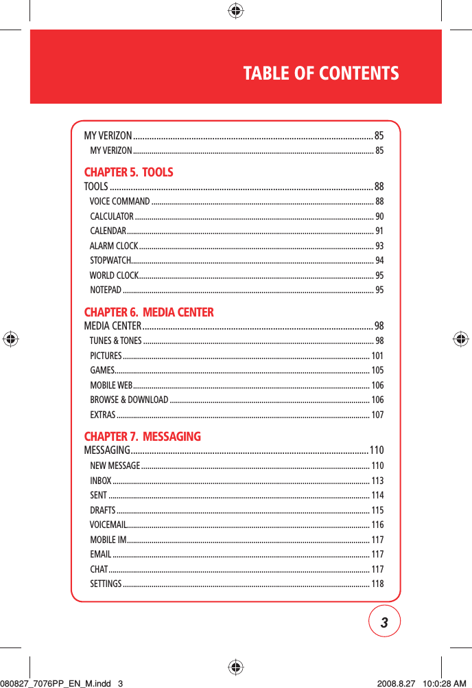 3TABLE OF CONTENTSMY VERIZON ....................................................................................................... 85   MY VERIZON ...................................................................................................................... 85CHAPTER 5.  TOOLSTOOLS ................................................................................................................. 88   VOICE COMMAND ............................................................................................................. 88   CALCULATOR ..................................................................................................................... 90   CALENDAR ......................................................................................................................... 91   ALARM CLOCK ................................................................................................................... 93   STOPWATCH....................................................................................................................... 94   WORLD CLOCK ................................................................................................................... 95   NOTEPAD ........................................................................................................................... 95CHAPTER 6.  MEDIA CENTERMEDIA CENTER ................................................................................................... 98   TUNES &amp; TONES ................................................................................................................. 98   PICTURES ......................................................................................................................... 101   GAMES ............................................................................................................................. 105   MOBILE WEB .................................................................................................................... 106   BROWSE &amp; DOWNLOAD .................................................................................................. 106   EXTRAS ............................................................................................................................ 107CHAPTER 7.  MESSAGINGMESSAGING ......................................................................................................110   NEW MESSAGE ................................................................................................................ 110   INBOX .............................................................................................................................. 113   SENT ................................................................................................................................ 114   DRAFTS ............................................................................................................................ 115   VOICEMAIL ....................................................................................................................... 116   MOBILE IM ....................................................................................................................... 117   EMAIL .............................................................................................................................. 117   CHAT ................................................................................................................................ 117   SETTINGS ......................................................................................................................... 118080827_7076PP_EN_M.indd   3080827_7076PP_EN_M.indd   3 2008.8.27   10:0:28 AM2008.8.27   10:0:28 AM