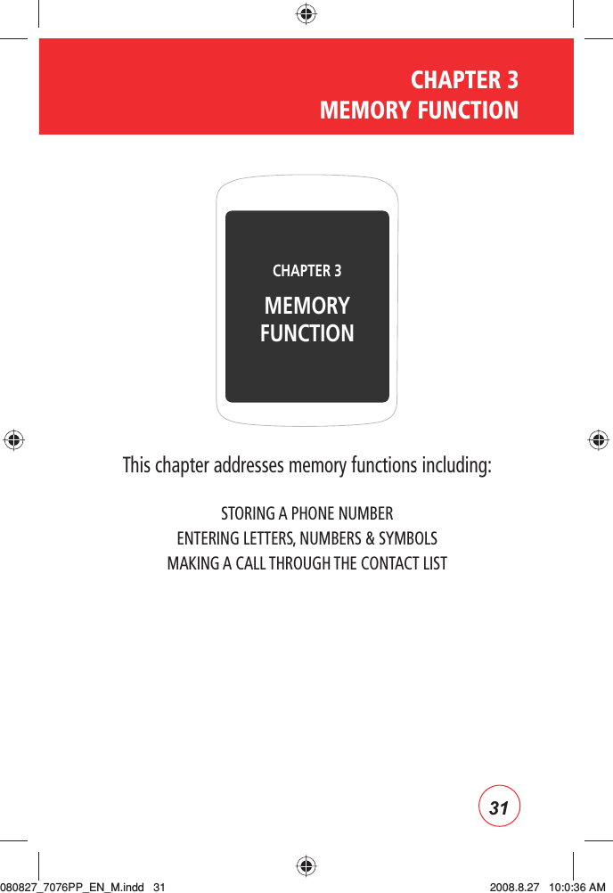 31CHAPTER 3 MEMORY FUNCTIONThis chapter addresses memory functions including:STORING A PHONE NUMBERENTERING LETTERS, NUMBERS &amp; SYMBOLSMAKING A CALL THROUGH THE CONTACT LISTCHAPTER 3 MEMORY FUNCTION080827_7076PP_EN_M.indd   31080827_7076PP_EN_M.indd   31 2008.8.27   10:0:36 AM2008.8.27   10:0:36 AM