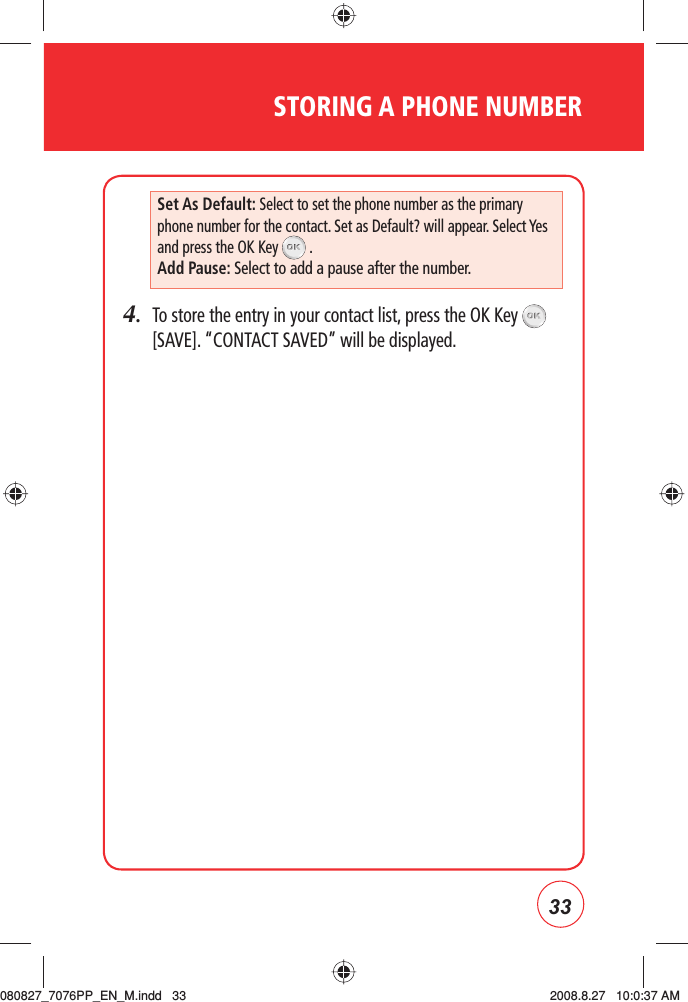 33STORING A PHONE NUMBER4.   To store the entry in your contact list, press the OK Key   [SAVE]. “CONTACT SAVED” will be displayed.Set As Default: Select to set the phone number as the primary phone number for the contact. Set as Default? will appear. Select Yes and press the OK Key   .Add Pause: Select to add a pause after the number.080827_7076PP_EN_M.indd   33080827_7076PP_EN_M.indd   33 2008.8.27   10:0:37 AM2008.8.27   10:0:37 AM
