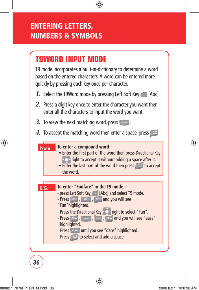 36ENTERING LETTERS, NUMBERS &amp; SYMBOLST9WORD INPUT MODET9 mode incorporates a built-in-dictionary to determine a word based on the entered characters. A word can be entered more quickly by pressing each key once per character.1.  Select the T9Word mode by pressing Left Soft Key   [Abc].2.   Press a digit key once to enter the character you want then enter all the characters to input the word you want.3.  To view the next matching word, press   .4.  To accept the matching word then enter a space, press   .To enter “Funfare” in the T9 mode :- press Left Soft Key   [Abc] and select T9 mode.- Press   ,   ,   and you will see “Fun”highlighted.- Press the Directional Key   right to select “Fun“.-  Press  ,  ,  ,  and you will see “ease“ highlighted.  Press   until you see “dare“ highlighted. Press  to select and add a space.E.G.To enter a compound word :  •  Enter the first part of the word then press Directional Key  right to accept it without adding a space after it.  •  Enter the last part of the word then press   to accept the word.Note080827_7076PP_EN_M.indd   36080827_7076PP_EN_M.indd   36 2008.8.27   10:0:38 AM2008.8.27   10:0:38 AM